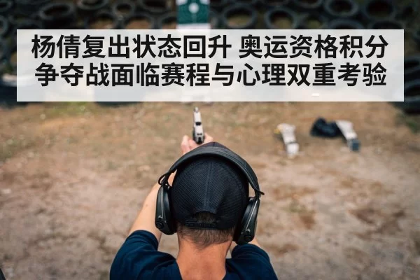 杨倩复出状态回升 奥运资格积分争夺战面临赛程与心理双重考验