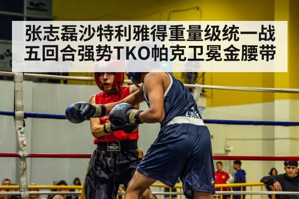张志磊沙特利雅得重量级统一战五回合强势TKO帕克卫冕金腰带